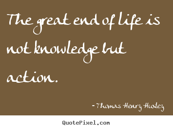 The great end of life is not knowledge but action. Thomas Henry Huxley good life quotes