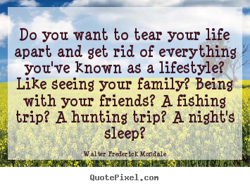 Do you want to tear your life apart and get rid of everything you've.. Walter Frederick Mondale good life quote