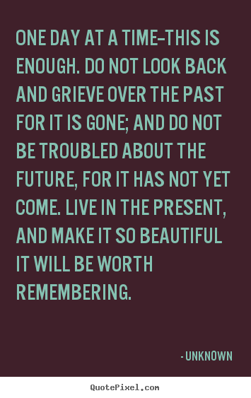 Unknown photo quotes - One day at a time--this is enough. do not look back and grieve.. - Life quote