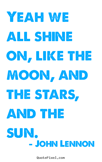 Life quotes - Yeah we all shine on, like the moon, and the stars, and the sun.