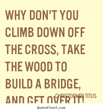 Why don't you climb down off the cross, take the wood to build a bridge,.. Christopher Titus greatest life quote