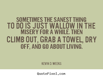 Sometimes the sanest thing to do is just wallow in the misery.. Kevin D. Weeks famous life sayings