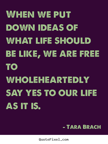 When we put down ideas of what life should be like,.. Tara Brach top life quotes
