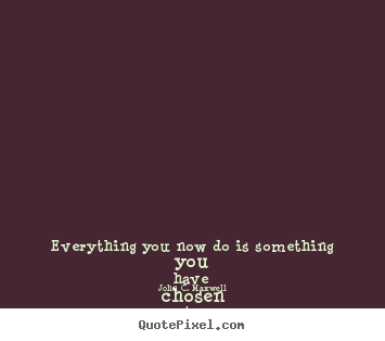 Life sayings - Everything you now do is something you have chosen..