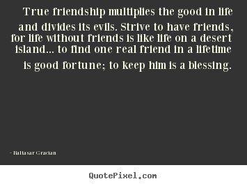 True friendship multiplies the good in life and divides.. Baltasar Gracian top life quote