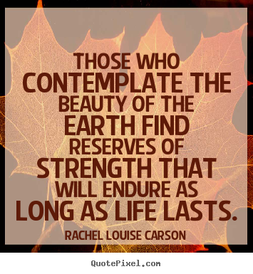 Those who contemplate the beauty of the earth find reserves of strength.. Rachel Louise Carson popular life quote