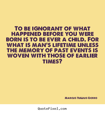 To be ignorant of what happened before you were.. Marcus Tullius Cicero  life quotes