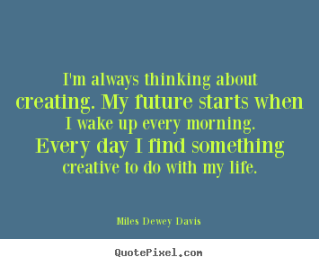 I'm always thinking about creating. my future starts when i wake.. Miles Dewey Davis best life sayings
