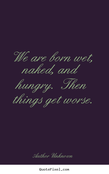 Quote about life - We are born wet, naked, and hungry. then things..