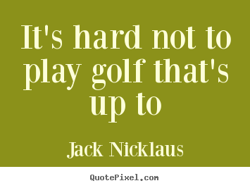 Quotes about life - It's hard not to play golf that's up to
