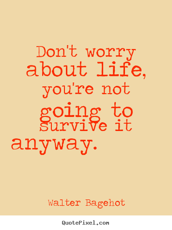 Walter Bagehot picture quotes - Don't worry about life, you're not going to.. - Life quotes