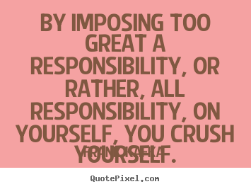 Life quotes - By imposing too great a responsibility,..