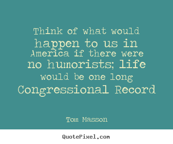 Think of what would happen to us in america if there were no humorists;.. Tom Masson  life sayings