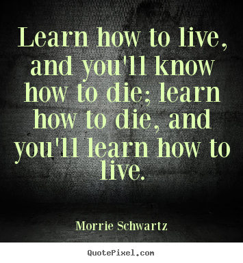 Learn how to live, and you'll know how to.. Morrie Schwartz great life quote