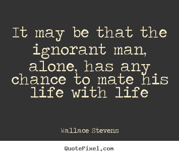 Quotes about life - It may be that the ignorant man, alone, has any chance to mate his..