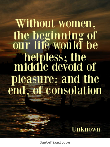 Life quotes - Without women, the beginning of our life would be helpless;..