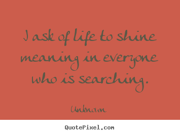 Unknown picture quotes - I ask of life to shine meaning in everyone who is.. - Life quote