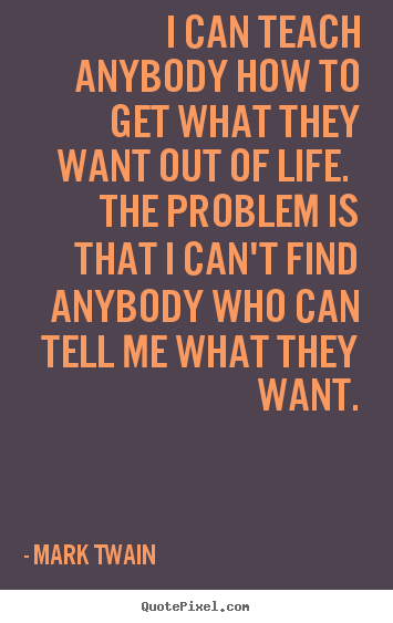 I can teach anybody how to get what they want out of life. the problem.. Mark Twain famous life quote
