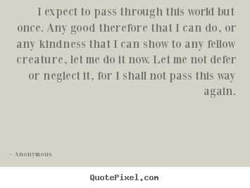 I expect to pass through this world but once. any good therefore.. Anonymous famous life quotes