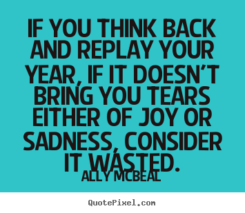 If you think back and replay your year, if it doesn't bring you tears.. Ally McBeal  life quotes