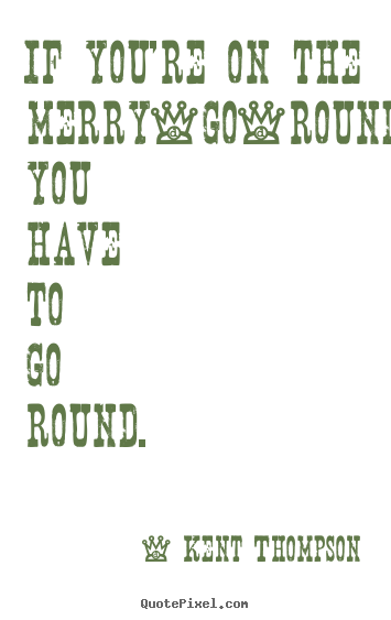 Kent Thompson picture quotes - If you're on the merry-go-round, you have to go.. - Life quote