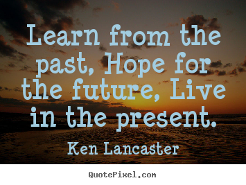 Ken Lancaster picture quotes - Learn from the past, hope for the future, live in the present. - Life quote