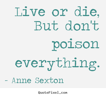 Live or die, but don't poison everything. Anne Sexton greatest life quote