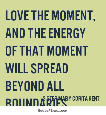 Love the moment, and the energy of that moment will spread beyond all.. Sister Mary Corita Kent great life quote
