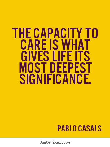 The capacity to care is what gives life its.. Pablo Casals great life quotes