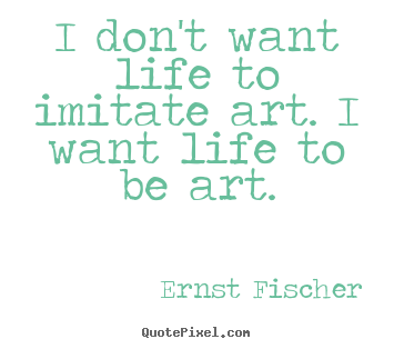 Life quotes - I don't want life to imitate art. i want life to be art.