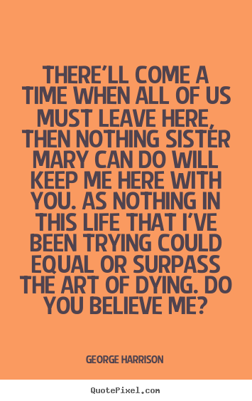 George Harrison poster quotes - There'll come a time when all of us must leave here, then.. - Life quotes