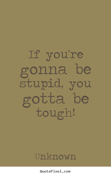 Unknown picture quotes - If you're gonna be stupid, you gotta be tough! - Life quotes