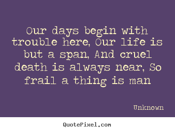 Our days begin with trouble here, our life is but a span,.. Unknown great life quote