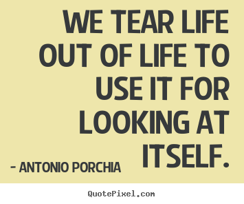 We tear life out of life to use it for looking at itself. Antonio Porchia  life quotes