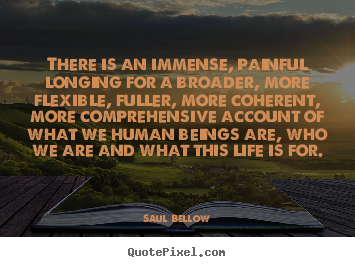 Saul Bellow picture quote - There is an immense, painful longing for a broader,.. - Life quotes