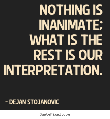 Nothing is inanimate; what is the rest is our interpretation... Dejan Stojanovic famous life quote