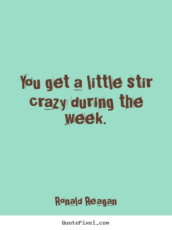 Quotes about life - You get a little stir crazy during the week.