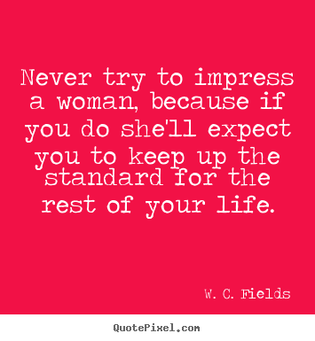 Never try to impress a woman, because if you do she'll expect you to keep.. W. C. Fields greatest life quotes
