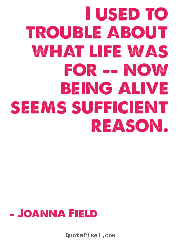 Joanna Field pictures sayings - I used to trouble about what life was for -- now being alive.. - Life quotes