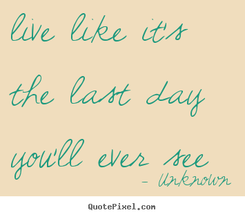 Unknown picture quote - Live like it's the last day you'll ever see - Life quotes