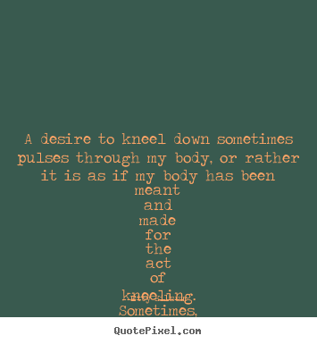 Design custom picture quotes about life - A desire to kneel down sometimes pulses through my body,..