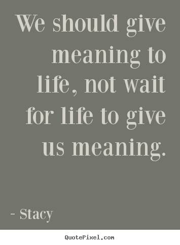 We should give meaning to life, not wait for life.. Stacy  life quotes