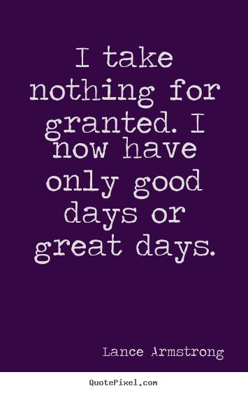 Sayings about life - I take nothing for granted. i now have only good days or great days.