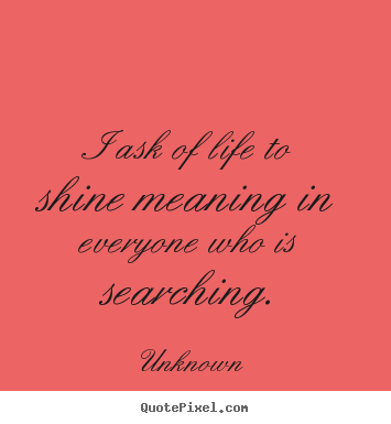 I ask of life to shine meaning in everyone who is.. Unknown good life quotes