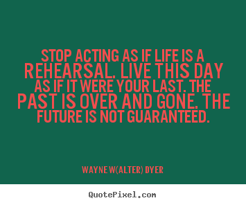 Stop acting as if life is a rehearsal. live this.. Wayne W(alter) Dyer great life quotes