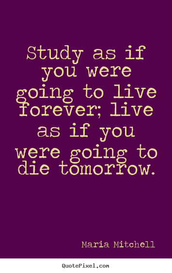 Quote about life - Study as if you were going to live forever; live as if you were going..