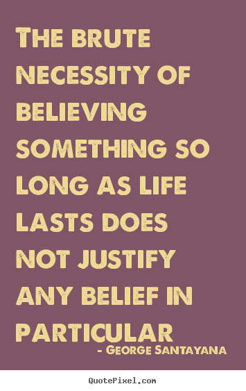The brute necessity of believing something so long as life.. George Santayana greatest life sayings