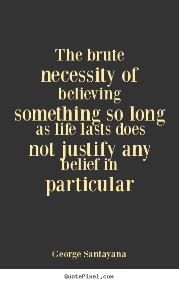 George Santayana picture quotes - The brute necessity of believing something so long as.. - Life quotes