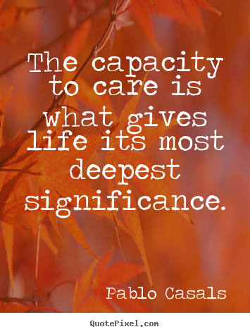 The capacity to care is what gives life its most deepest significance. Pablo Casals famous life sayings