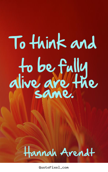 To think and to be fully alive are the same. Hannah Arendt  life quotes